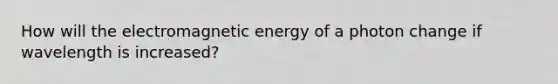 How will the electromagnetic energy of a photon change if wavelength is increased?