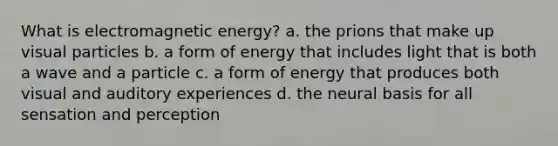 What is electromagnetic energy? a. the prions that make up visual particles b. a form of energy that includes light that is both a wave and a particle c. a form of energy that produces both visual and auditory experiences d. the neural basis for all sensation and perception