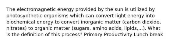 The electromagnetic energy provided by the sun is utilized by photosynthetic organisms which can convert light energy into biochemical energy to convert inorganic matter (carbon dioxide, nitrates) to organic matter (sugars, amino acids, lipids,...). What is the definition of this process? Primary Productivity Lunch break