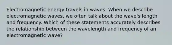 Electromagnetic energy travels in waves. When we describe electromagnetic waves, we often talk about the wave's length and frequency. Which of these statements accurately describes the relationship between the wavelength and frequency of an electromagnetic wave?