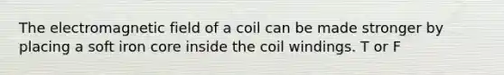 The electromagnetic field of a coil can be made stronger by placing a soft iron core inside the coil windings. T or F