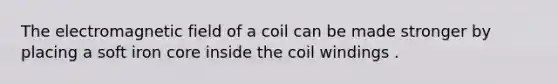 The electromagnetic field of a coil can be made stronger by placing a soft iron core inside the coil windings .