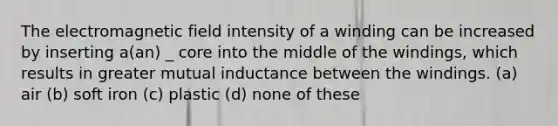 The electromagnetic field intensity of a winding can be increased by inserting a(an) _ core into the middle of the windings, which results in greater mutual inductance between the windings. (a) air (b) soft iron (c) plastic (d) none of these