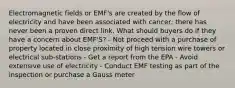 Electromagnetic fields or EMF's are created by the flow of electricity and have been associated with cancer; there has never been a proven direct link. What should buyers do if they have a concern about EMF'S? - Not proceed with a purchase of property located in close proximity of high tension wire towers or electrical sub-stations - Get a report from the EPA - Avoid extensive use of electricity - Conduct EMF testing as part of the inspection or purchase a Gauss meter