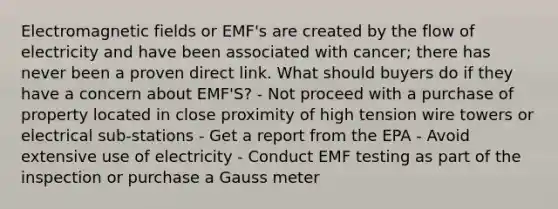 Electromagnetic fields or EMF's are created by the flow of electricity and have been associated with cancer; there has never been a proven direct link. What should buyers do if they have a concern about EMF'S? - Not proceed with a purchase of property located in close proximity of high tension wire towers or electrical sub-stations - Get a report from the EPA - Avoid extensive use of electricity - Conduct EMF testing as part of the inspection or purchase a Gauss meter