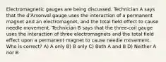 Electromagnetic gauges are being discussed. Technician A says that the d'Arsonval gauge uses the interaction of a permanent magnet and an electromagnet, and the total field effect to cause needle movement. Technician B says that the three-coil gauge uses the interaction of three electromagnets and the total field effect upon a permanent magnet to cause needle movement. Who is correct? A) A only B) B only C) Both A and B D) Neither A nor B