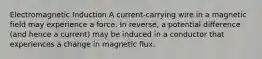 Electromagnetic Induction A current-carrying wire in a magnetic field may experience a force. In reverse, a potential difference (and hence a current) may be induced in a conductor that experiences a change in magnetic flux.