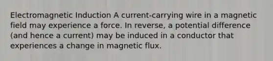 Electromagnetic Induction A current-carrying wire in a magnetic field may experience a force. In reverse, a potential difference (and hence a current) may be induced in a conductor that experiences a change in magnetic flux.