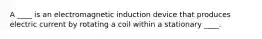 A ____ is an electromagnetic induction device that produces electric current by rotating a coil within a stationary ____.