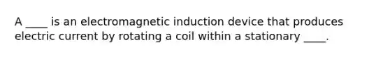 A ____ is an electromagnetic induction device that produces electric current by rotating a coil within a stationary ____.