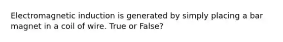 Electromagnetic induction is generated by simply placing a bar magnet in a coil of wire. True or False?