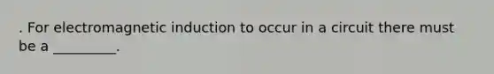 . For electromagnetic induction to occur in a circuit there must be a _________.