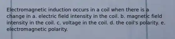 Electromagnetic induction occurs in a coil when there is a change in a. electric field intensity in the coil. b. magnetic field intensity in the coil. c. voltage in the coil. d. the coil's polarity. e. electromagnetic polarity.