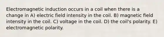 Electromagnetic induction occurs in a coil when there is a change in A) electric field intensity in the coil. B) magnetic ﬁeld intensity in the coil. C) voltage in the coil. D) the coil's polarity. E) electromagnetic polarity.