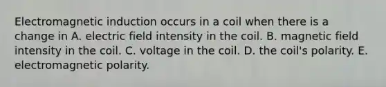 Electromagnetic induction occurs in a coil when there is a change in A. electric field intensity in the coil. B. magnetic field intensity in the coil. C. voltage in the coil. D. the coil's polarity. E. electromagnetic polarity.