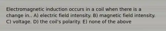 Electromagnetic induction occurs in a coil when there is a change in.. A) electric field intensity. B) magnetic field intensity. C) voltage. D) the coil's polarity. E) none of the above