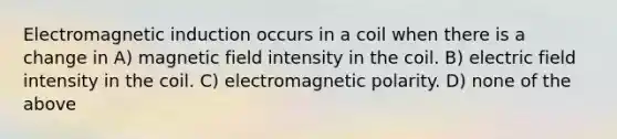 Electromagnetic induction occurs in a coil when there is a change in A) magnetic field intensity in the coil. B) electric field intensity in the coil. C) electromagnetic polarity. D) none of the above