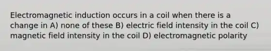 Electromagnetic induction occurs in a coil when there is a change in A) none of these B) electric field intensity in the coil C) magnetic field intensity in the coil D) electromagnetic polarity