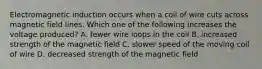 Electromagnetic induction occurs when a coil of wire cuts across magnetic field lines. Which one of the following increases the voltage produced? A. fewer wire loops in the coil B. increased strength of the magnetic field C. slower speed of the moving coil of wire D. decreased strength of the magnetic field