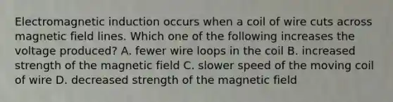 Electromagnetic induction occurs when a coil of wire cuts across magnetic field lines. Which one of the following increases the voltage produced? A. fewer wire loops in the coil B. increased strength of the magnetic field C. slower speed of the moving coil of wire D. decreased strength of the magnetic field