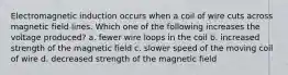 Electromagnetic induction occurs when a coil of wire cuts across magnetic field lines. Which one of the following increases the voltage produced? a. fewer wire loops in the coil b. increased strength of the magnetic field c. slower speed of the moving coil of wire d. decreased strength of the magnetic field