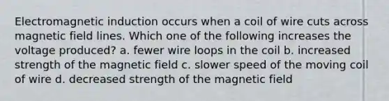 Electromagnetic induction occurs when a coil of wire cuts across magnetic field lines. Which one of the following increases the voltage produced? a. fewer wire loops in the coil b. increased strength of the magnetic field c. slower speed of the moving coil of wire d. decreased strength of the magnetic field