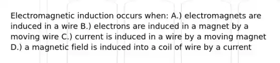 Electromagnetic induction occurs when: A.) electromagnets are induced in a wire B.) electrons are induced in a magnet by a moving wire C.) current is induced in a wire by a moving magnet D.) a magnetic field is induced into a coil of wire by a current