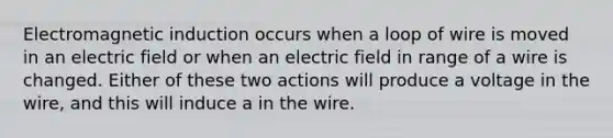 <a href='https://www.questionai.com/knowledge/kEXybSZ5Yn-electromagnetic-induction' class='anchor-knowledge'>electromagnetic induction</a> occurs when a loop of wire is moved in an electric field or when an electric field in range of a wire is changed. Either of these two actions will produce a voltage in the wire, and this will induce a in the wire.