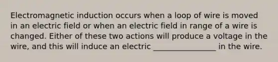 <a href='https://www.questionai.com/knowledge/kEXybSZ5Yn-electromagnetic-induction' class='anchor-knowledge'>electromagnetic induction</a> occurs when a loop of wire is moved in an electric field or when an electric field in range of a wire is changed. Either of these two actions will produce a voltage in the wire, and this will induce an electric ________________ in the wire.