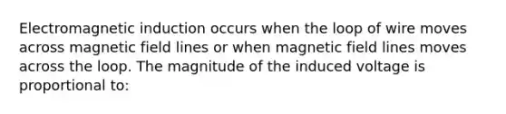 Electromagnetic induction occurs when the loop of wire moves across magnetic field lines or when magnetic field lines moves across the loop. The magnitude of the induced voltage is proportional to: