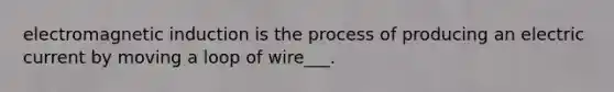 electromagnetic induction is the process of producing an electric current by moving a loop of wire___.