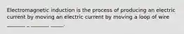 Electromagnetic induction is the process of producing an electric current by moving an electric current by moving a loop of wire _______ _ _______ _____.