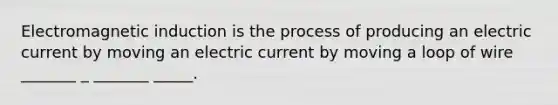 Electromagnetic induction is the process of producing an electric current by moving an electric current by moving a loop of wire _______ _ _______ _____.