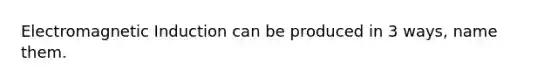 Electromagnetic Induction can be produced in 3 ways, name them.