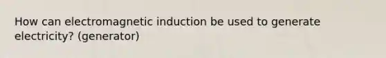 How can electromagnetic induction be used to generate electricity? (generator)
