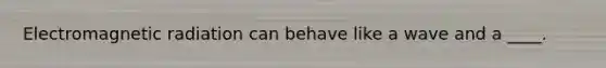 Electromagnetic radiation can behave like a wave and a ____.