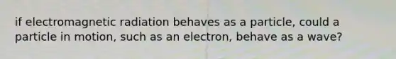 if electromagnetic radiation behaves as a particle, could a particle in motion, such as an electron, behave as a wave?