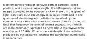 Electromagnetic radiation behaves both as particles (called photons) and as waves. Wavelength (λ) and frequency (ν) are related according to the equation c=λ×ν where c is the speed of light (3.00×108 m/s). The energy (E in joules) contained in one quantum of electromagnetic radiation is described by the equation E=h×ν where h is Planck's constant (6.626×10−34 J⋅s). Note that frequency has units of inverse seconds (s−1), which are more commonly expressed as hertz (Hz). A microwave oven operates at 2.10 GHz . What is the wavelength of the radiation produced by this appliance? Express the wavelength numerically in nanometers.