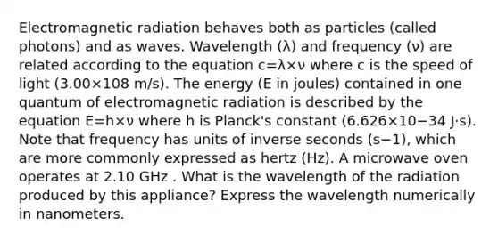 Electromagnetic radiation behaves both as particles (called photons) and as waves. Wavelength (λ) and frequency (ν) are related according to the equation c=λ×ν where c is the speed of light (3.00×108 m/s). The energy (E in joules) contained in one quantum of electromagnetic radiation is described by the equation E=h×ν where h is Planck's constant (6.626×10−34 J⋅s). Note that frequency has units of inverse seconds (s−1), which are more commonly expressed as hertz (Hz). A microwave oven operates at 2.10 GHz . What is the wavelength of the radiation produced by this appliance? Express the wavelength numerically in nanometers.