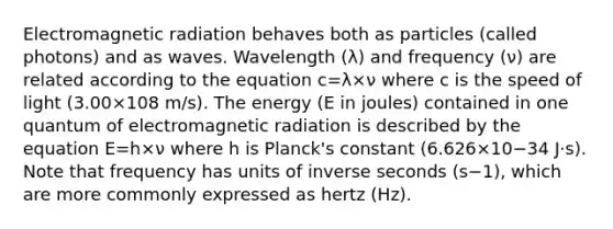 Electromagnetic radiation behaves both as particles (called photons) and as waves. Wavelength (λ) and frequency (ν) are related according to the equation c=λ×ν where c is the speed of light (3.00×108 m/s). The energy (E in joules) contained in one quantum of electromagnetic radiation is described by the equation E=h×ν where h is Planck's constant (6.626×10−34 J⋅s). Note that frequency has units of inverse seconds (s−1), which are more commonly expressed as hertz (Hz).