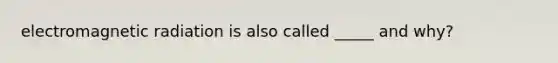 electromagnetic radiation is also called _____ and why?