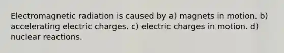 Electromagnetic radiation is caused by a) magnets in motion. b) accelerating electric charges. c) electric charges in motion. d) nuclear reactions.