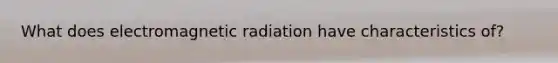 What does electromagnetic radiation have characteristics of?