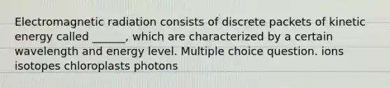 Electromagnetic radiation consists of discrete packets of kinetic energy called ______, which are characterized by a certain wavelength and energy level. Multiple choice question. ions isotopes chloroplasts photons