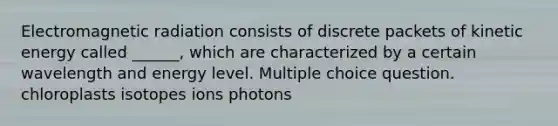 Electromagnetic radiation consists of discrete packets of kinetic energy called ______, which are characterized by a certain wavelength and energy level. Multiple choice question. chloroplasts isotopes ions photons