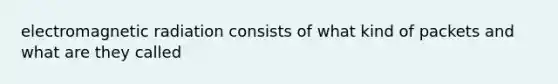 electromagnetic radiation consists of what kind of packets and what are they called