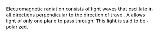 Electromagnetic radiation consists of light waves that oscillate in all directions perpendicular to the direction of travel. A allows light of only one plane to pass through. This light is said to be -polarized.