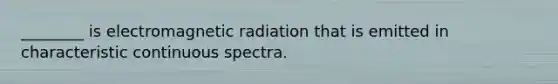 ________ is electromagnetic radiation that is emitted in characteristic continuous spectra.