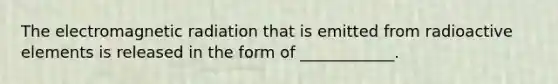 The electromagnetic radiation that is emitted from radioactive elements is released in the form of ____________.