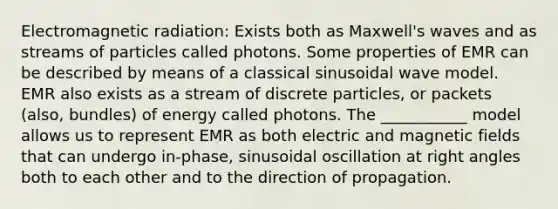 Electromagnetic radiation: Exists both as Maxwell's waves and as streams of particles called photons. Some properties of EMR can be described by means of a classical sinusoidal wave model. EMR also exists as a stream of discrete particles, or packets (also, bundles) of energy called photons. The ___________ model allows us to represent EMR as both electric and <a href='https://www.questionai.com/knowledge/kqorUT4tK2-magnetic-fields' class='anchor-knowledge'>magnetic fields</a> that can undergo in-phase, sinusoidal oscillation at <a href='https://www.questionai.com/knowledge/kIh722csLJ-right-angle' class='anchor-knowledge'>right angle</a>s both to each other and to the direction of propagation.